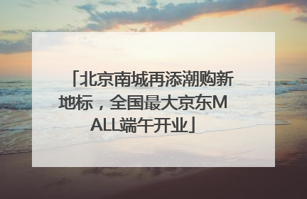 北京南城再添潮购新地标，全国最大京东MALL端午开业